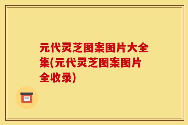 元代灵芝图案图片大全集(元代灵芝图案图片全收录)