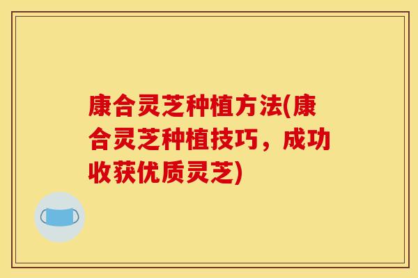 康合灵芝种植方法(康合灵芝种植技巧，成功收获优质灵芝)