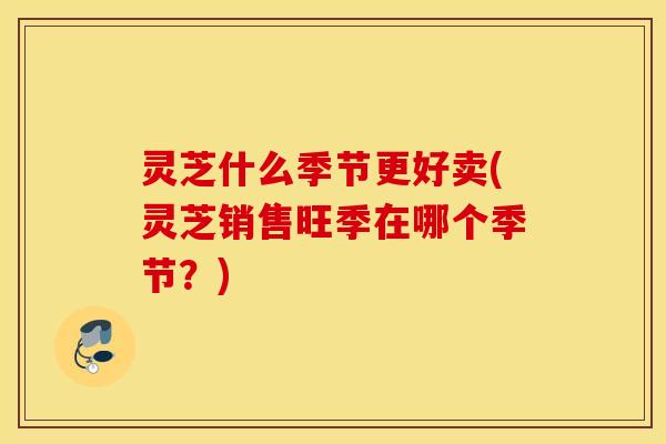 灵芝什么季节更好卖(灵芝销售旺季在哪个季节？)