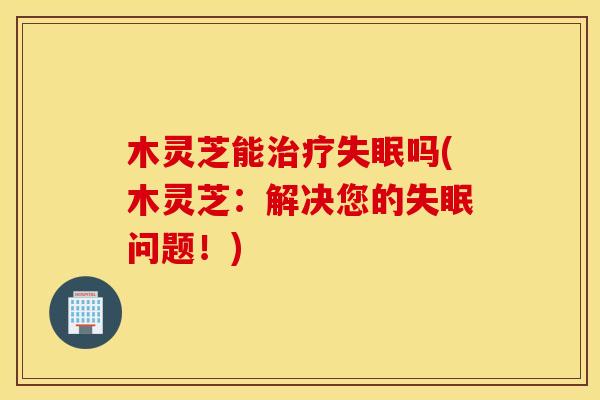 木灵芝能治疗失眠吗(木灵芝：解决您的失眠问题！)