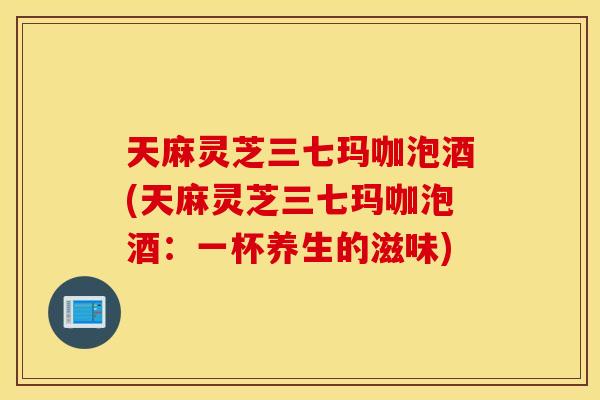 天麻灵芝三七玛咖泡酒(天麻灵芝三七玛咖泡酒：一杯养生的滋味)