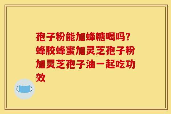 孢子粉能加蜂糖喝吗？蜂胶蜂蜜加灵芝孢子粉加灵芝孢子油一起吃功效