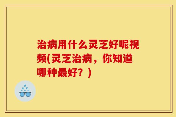 治病用什么灵芝好呢视频(灵芝治病，你知道哪种最好？)
