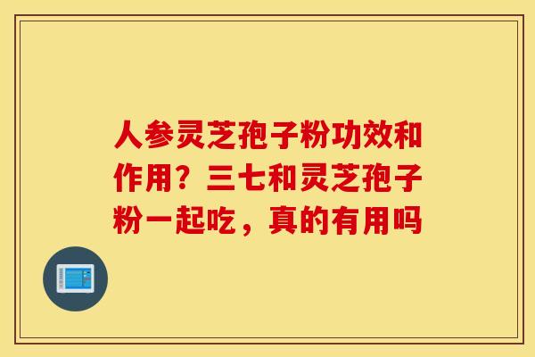 人参灵芝孢子粉功效和作用？三七和灵芝孢子粉一起吃，真的有用吗