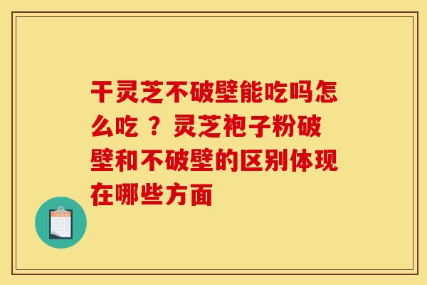 干灵芝不破壁能吃吗怎么吃 ？灵芝袍子粉破壁和不破壁的区别体现在哪些方面