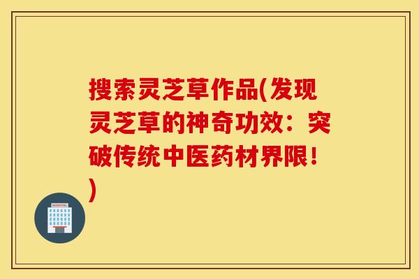 搜索灵芝草作品(发现灵芝草的神奇功效：突破传统中医药材界限！)