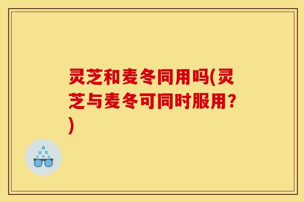 灵芝和麦冬同用吗(灵芝与麦冬可同时服用？)