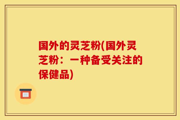 国外的灵芝粉(国外灵芝粉：一种备受关注的保健品)