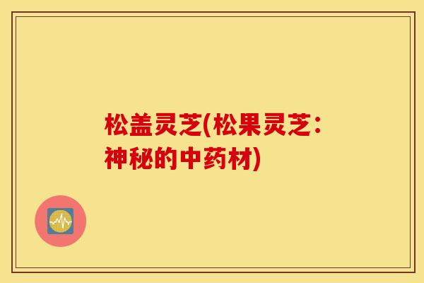 松盖灵芝(松果灵芝：神秘的中药材)