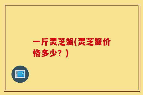 一斤灵芝蟹(灵芝蟹价格多少？)