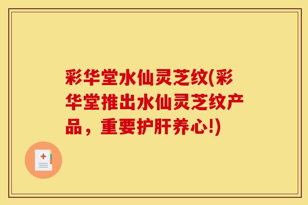彩华堂水仙灵芝纹(彩华堂推出水仙灵芝纹产品，重要护肝养心!)