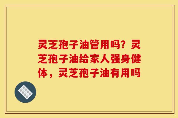 灵芝孢子油管用吗？灵芝孢子油给家人强身健体，灵芝孢子油有用吗