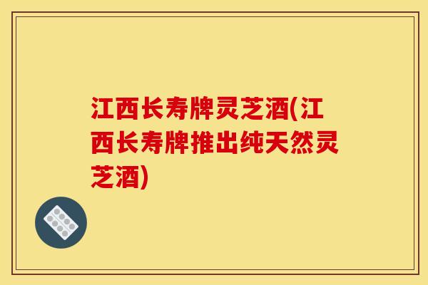 江西长寿牌灵芝酒(江西长寿牌推出纯天然灵芝酒)