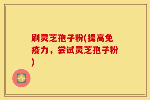 刷灵芝孢子粉(提高免疫力，尝试灵芝孢子粉)