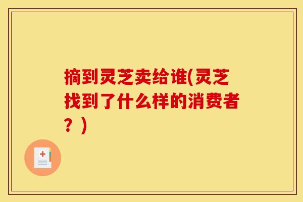 摘到灵芝卖给谁(灵芝找到了什么样的消费者？)