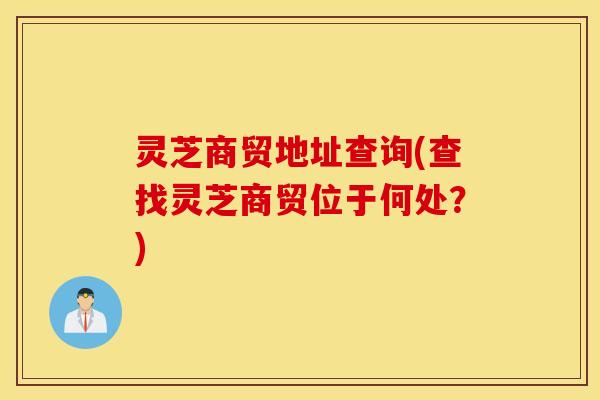 灵芝商贸地址查询(查找灵芝商贸位于何处？)