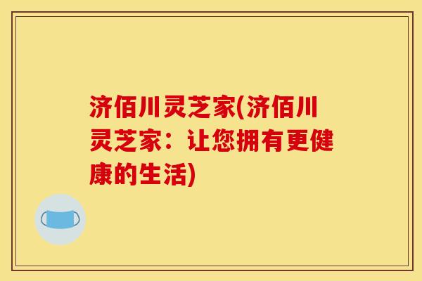 济佰川灵芝家(济佰川灵芝家：让您拥有更健康的生活)