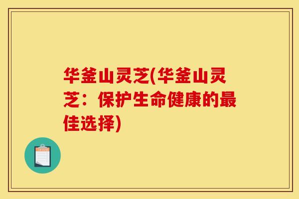 华釜山灵芝(华釜山灵芝：保护生命健康的最佳选择)