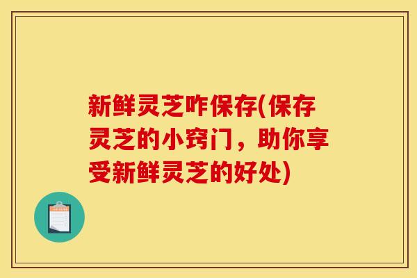 新鲜灵芝咋保存(保存灵芝的小窍门，助你享受新鲜灵芝的好处)