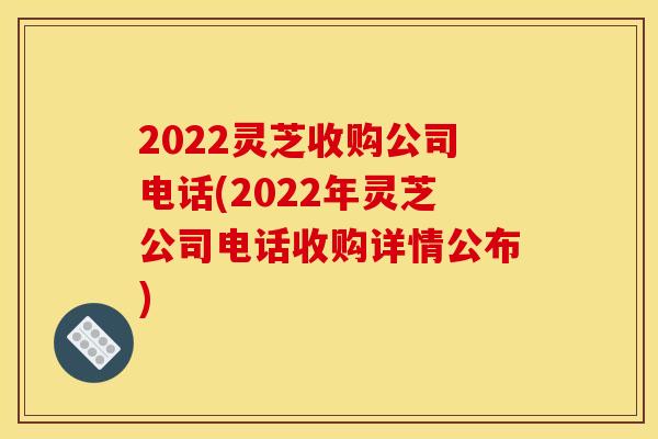 2022灵芝收购公司电话(2022年灵芝公司电话收购详情公布)