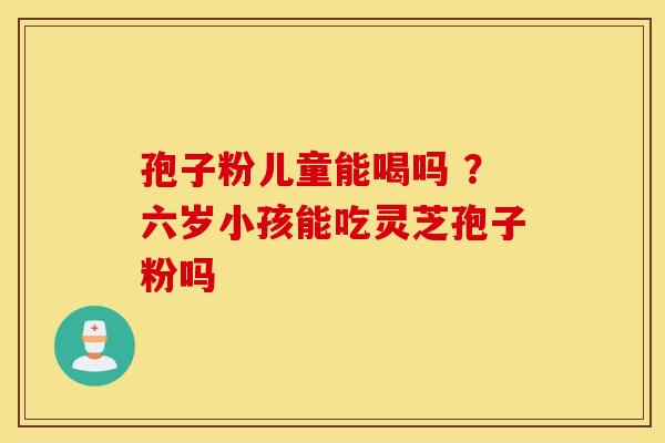 孢子粉儿童能喝吗 ？六岁小孩能吃灵芝孢子粉吗