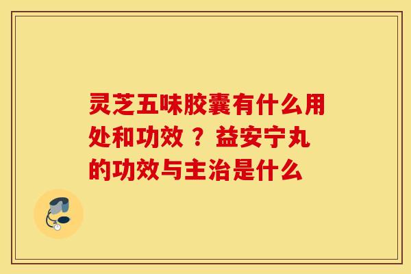 灵芝五味胶囊有什么用处和功效 ？益安宁丸的功效与主治是什么