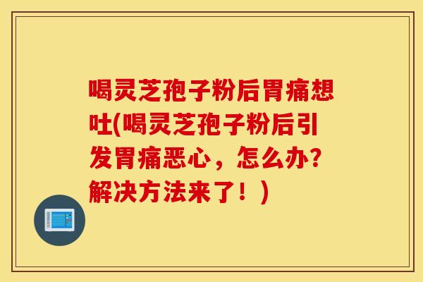 喝灵芝孢子粉后胃痛想吐(喝灵芝孢子粉后引发胃痛恶心，怎么办？解决方法来了！)