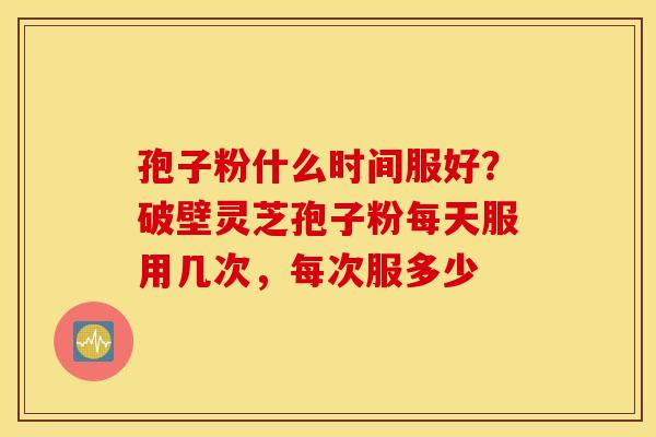 孢子粉什么时间服好？破壁灵芝孢子粉每天服用几次，每次服多少
