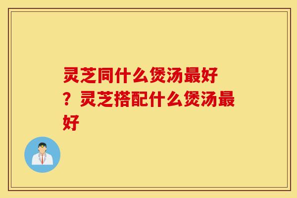 灵芝同什么煲汤最好 ？灵芝搭配什么煲汤最好