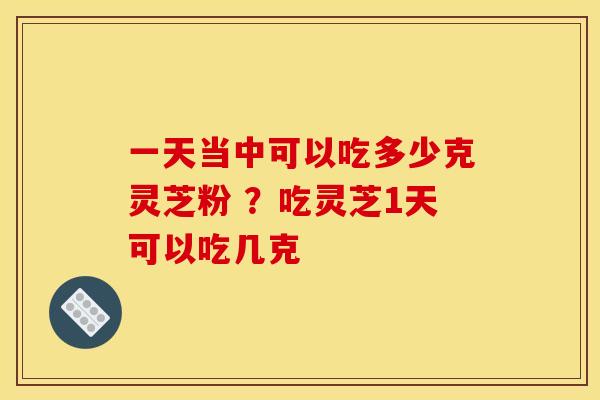 一天当中可以吃多少克灵芝粉 ？吃灵芝1天可以吃几克