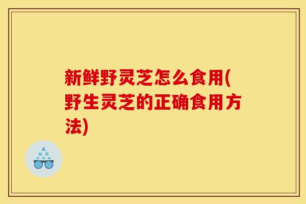新鲜野灵芝怎么食用(野生灵芝的正确食用方法)