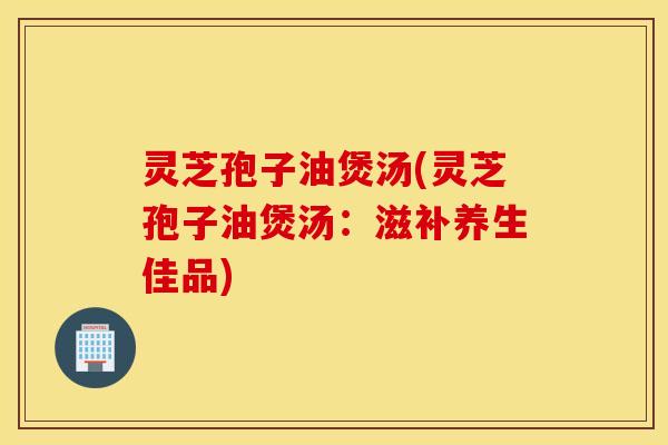 灵芝孢子油煲汤(灵芝孢子油煲汤：滋补养生佳品)