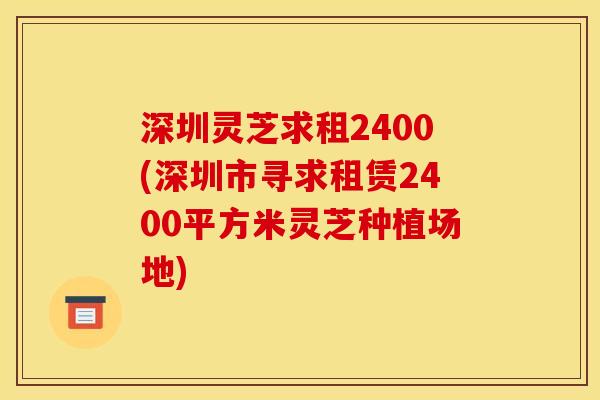 深圳灵芝求租2400(深圳市寻求租赁2400平方米灵芝种植场地)
