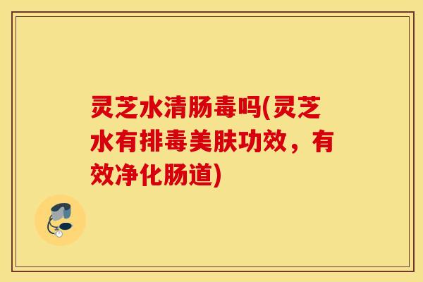 灵芝水清肠毒吗(灵芝水有美肤功效，有效净化肠道)