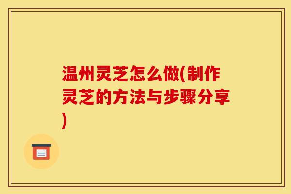 温州灵芝怎么做(制作灵芝的方法与步骤分享)