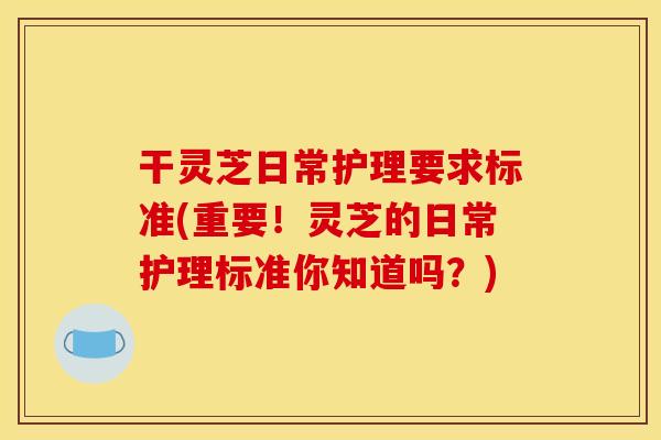 干灵芝日常护理要求标准(重要！灵芝的日常护理标准你知道吗？)