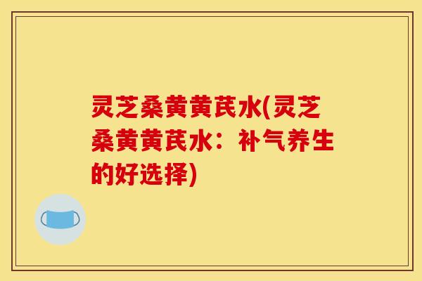 灵芝桑黄黄芪水(灵芝桑黄黄芪水：补气养生的好选择)