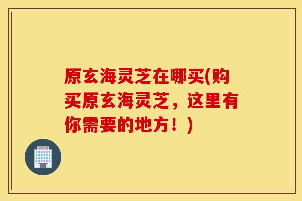 原玄海灵芝在哪买(购买原玄海灵芝，这里有你需要的地方！)