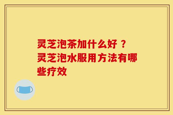 灵芝泡茶加什么好 ？灵芝泡水服用方法有哪些疗效
