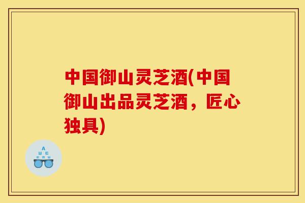 中国御山灵芝酒(中国御山出品灵芝酒，匠心独具)