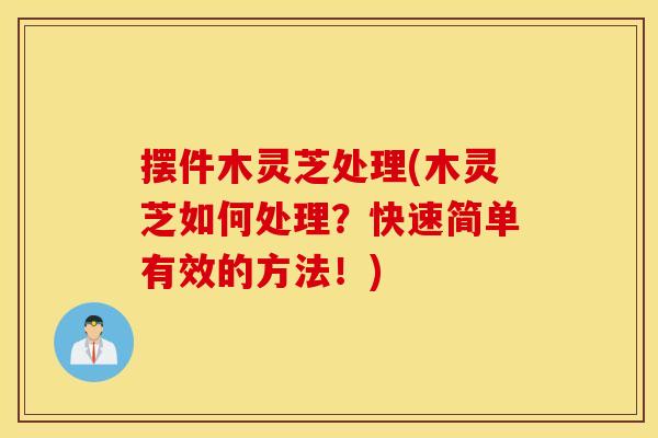 摆件木灵芝处理(木灵芝如何处理？快速简单有效的方法！)