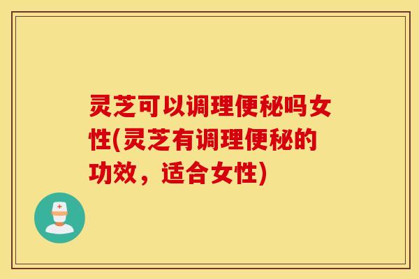 灵芝可以调理便秘吗女性(灵芝有调理便秘的功效，适合女性)