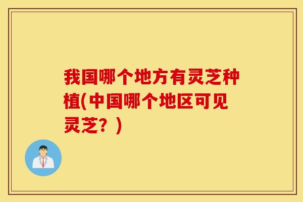 我国哪个地方有灵芝种植(中国哪个地区可见灵芝？)