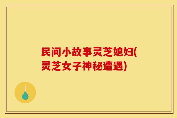 民间小故事灵芝媳妇(灵芝女子神秘遭遇)
