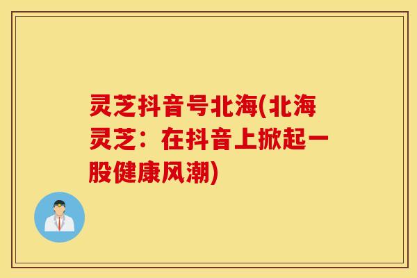 灵芝抖音号北海(北海灵芝：在抖音上掀起一股健康风潮)