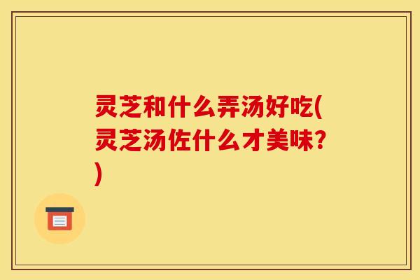 灵芝和什么弄汤好吃(灵芝汤佐什么才美味？)