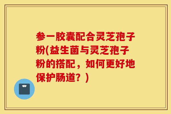 参一胶囊配合灵芝孢子粉(益生菌与灵芝孢子粉的搭配，如何更好地保护肠道？)