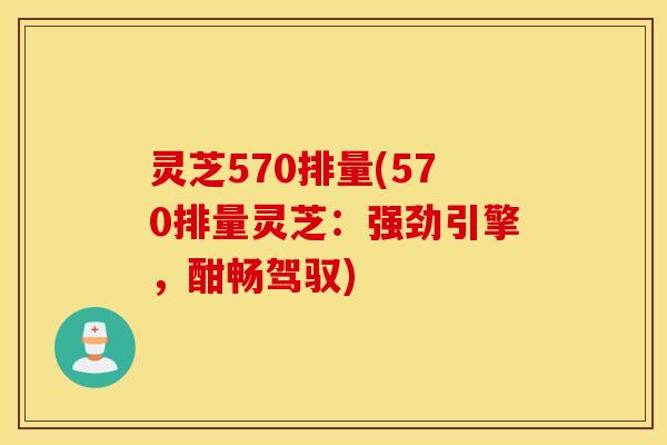 灵芝570排量(570排量灵芝：强劲引擎，酣畅驾驭)