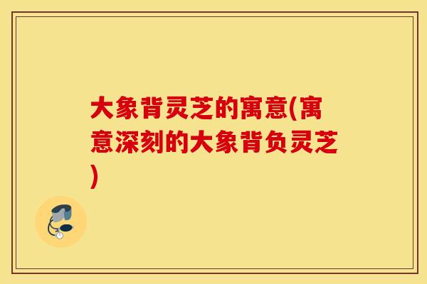 大象背灵芝的寓意(寓意深刻的大象背负灵芝)