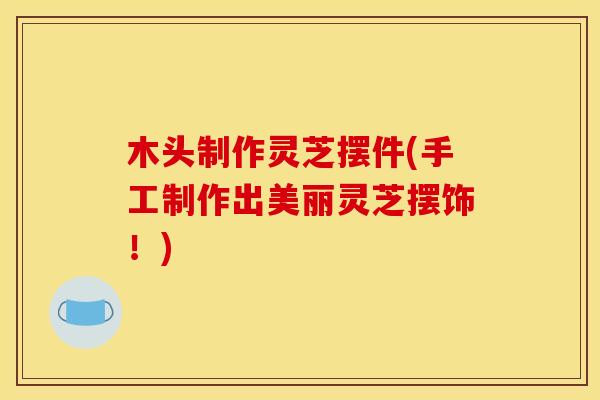 木头制作灵芝摆件(手工制作出美丽灵芝摆饰！)